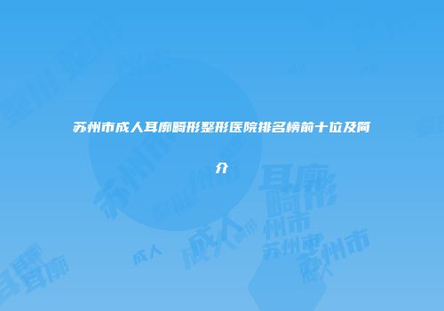 苏州市成人耳廓畸形整形医院排名榜前十位及简介