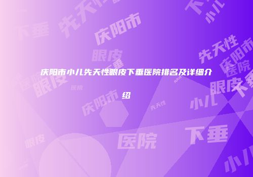 庆阳市小儿先天性眼皮下垂医院排名及详细介绍
