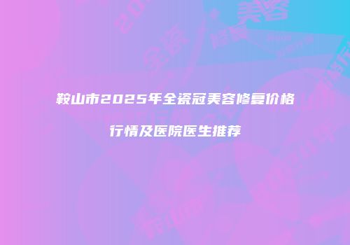 鞍山市2025年全瓷冠美容修复价格行情及医院医生推荐