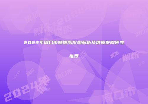 2025年周口市腿吸脂价格解析及优质医院医生推荐