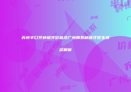 苏州半口牙种植牙价格及广州韩系种植牙医生排名解析