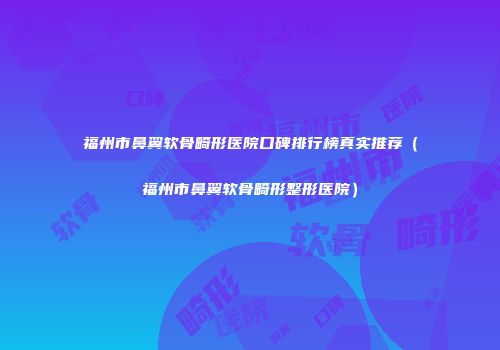 福州市鼻翼软骨畸形医院口碑排行榜真实推荐（福州市鼻翼软骨畸形整形医院）