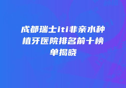 成都瑞士iti非亲水种植牙医院排名前十榜单揭晓