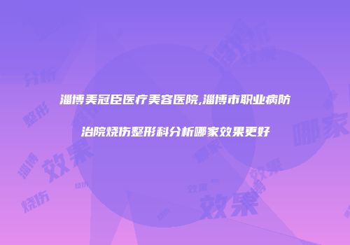淄博美冠臣医疗美容医院,淄博市职业病防治院烧伤整形科分析哪家效果更好