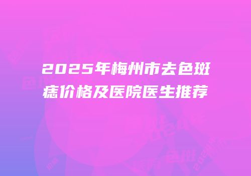 2025年梅州市去色斑痣价格及医院医生推荐