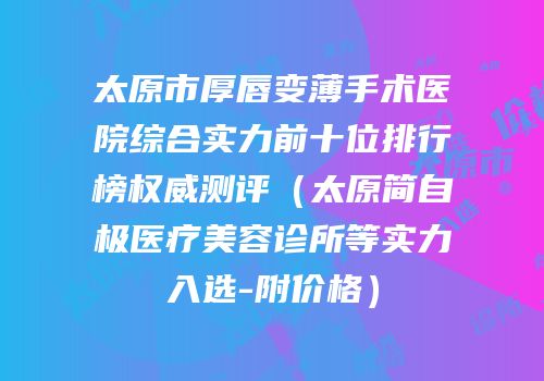 太原市厚唇变薄手术医院综合实力前十位排行榜权威测评（太原简自极医疗美容诊所等实力入选-附价格）