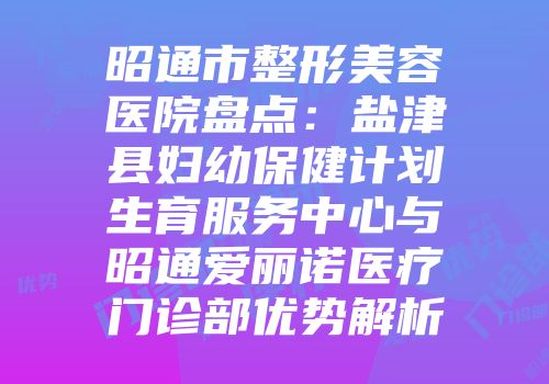 昭通市整形美容医院盘点：盐津县妇幼保健计划生育服务中心与昭通爱丽诺医疗门诊部优势解析