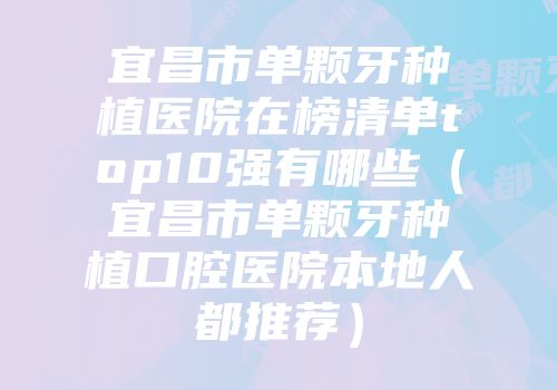 宜昌市单颗牙种植医院在榜清单top10强有哪些（宜昌市单颗牙种植口腔医院本地人都推荐）