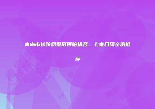 青岛市祛咬肌整形医院排名：七家口碑亲测推荐