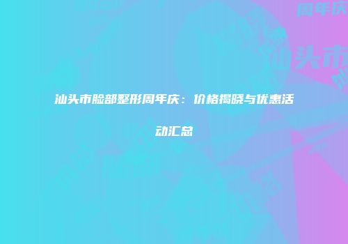 汕头市脸部整形周年庆：价格揭晓与优惠活动汇总