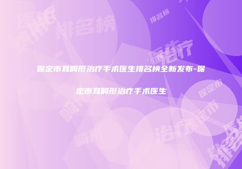 保定市耳畸形治疗手术医生排名榜全新发布-保定市耳畸形治疗手术医生