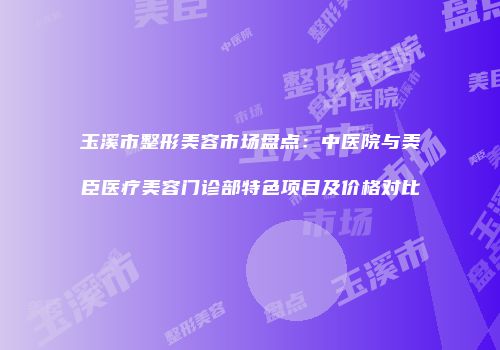 玉溪市整形美容市场盘点：中医院与美臣医疗美容门诊部特色项目及价格对比