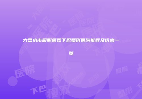 六盘水市吸脂瘦双下巴整形医院推荐及价格一览