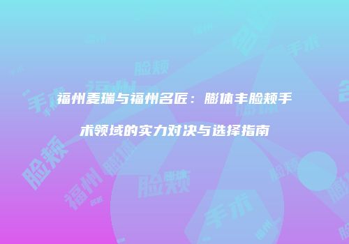 福州麦瑞与福州名匠：膨体丰脸颊手术领域的实力对决与选择指南