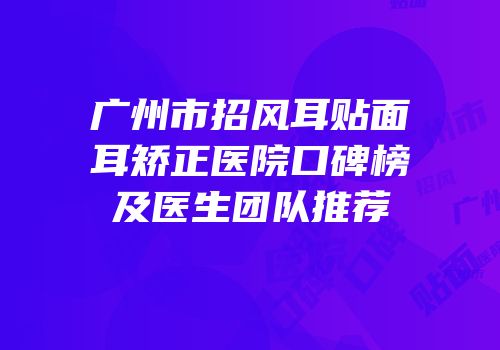 广州市招风耳贴面耳矫正医院口碑榜及医生团队推荐