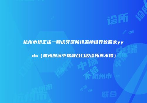 杭州市矫正拔一颗虎牙医院排名榜推荐这四家yyds（杭州创远中瑞联合口腔诊所真不错）