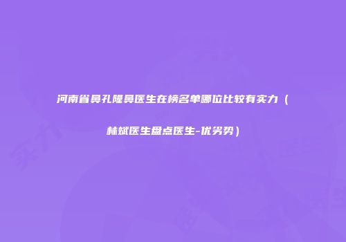 河南省鼻孔隆鼻医生在榜名单哪位比较有实力（林斌医生盘点医生-优劣势）