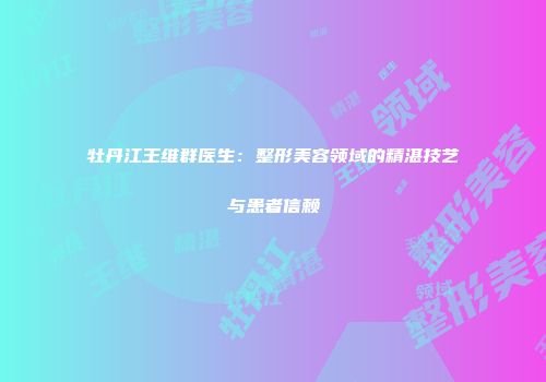 牡丹江王维群医生：整形美容领域的精湛技艺与患者信赖