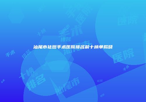 汕尾市祛斑手术医院排名前十榜单揭晓