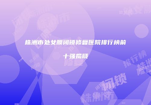 株洲市处女膜闭锁修复医院排行榜前十强揭晓