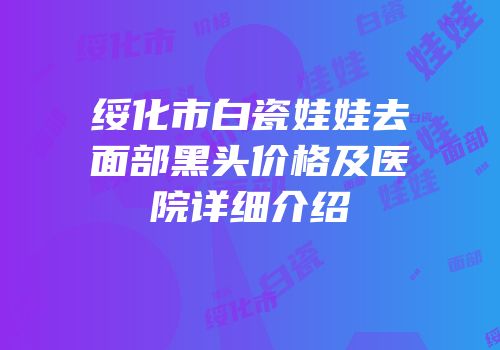 绥化市白瓷娃娃去面部黑头价格及医院详细介绍