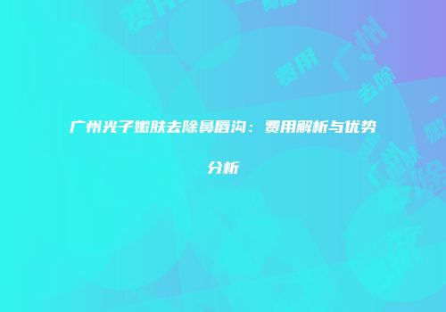 广州光子嫩肤去除鼻唇沟：费用解析与优势分析