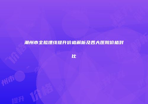 潮州市全脸埋线提升价格解析及各大医院价格对比