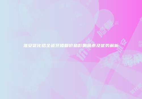 淮安氧化铝全瓷牙修复价格影响因素及优势解析