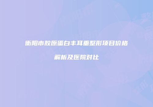 衡阳市胶原蛋白丰耳垂整形项目价格解析及医院对比