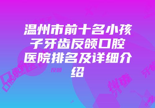 温州市前十名小孩子牙齿反颌口腔医院排名及详细介绍