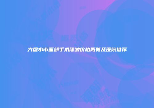 六盘水市面部手术除皱价格概览及医院推荐
