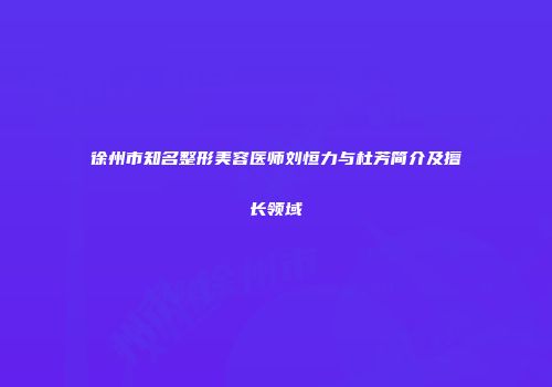 徐州市知名整形美容医师刘恒力与杜芳简介及擅长领域