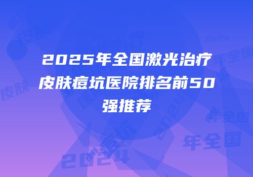 2025年全国激光治疗皮肤痘坑医院排名前50强推荐