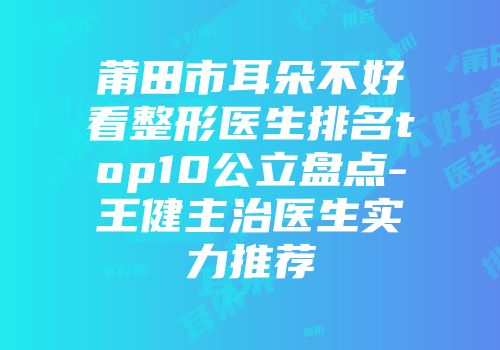 莆田市耳朵不好看整形医生排名top10公立盘点-王健主治医生实力推荐
