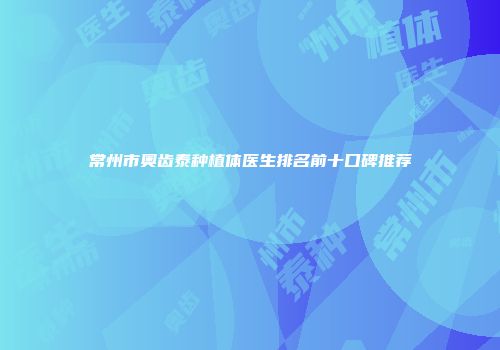 常州市奥齿泰种植体医生排名前十口碑推荐