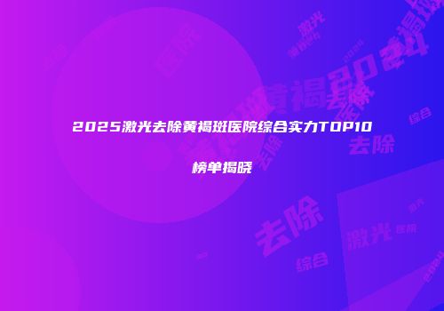2025激光去除黄褐斑医院综合实力TOP10榜单揭晓