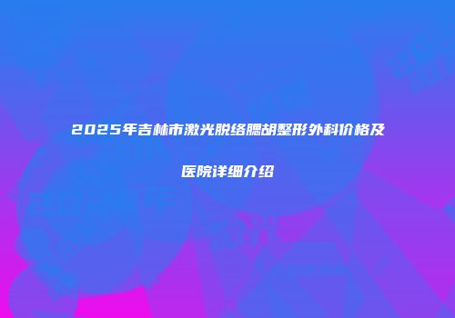 2025年吉林市激光脱络腮胡整形外科价格及医院详细介绍
