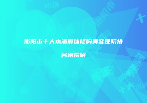 衡阳市十大水滴假体隆胸美容医院排名榜揭晓