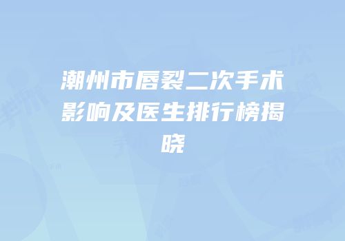 潮州市唇裂二次手术影响及医生排行榜揭晓