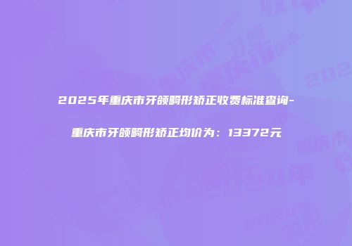 2025年重庆市牙颌畸形矫正收费标准查询-重庆市牙颌畸形矫正均价为：13372元