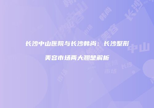 长沙中山医院与长沙韩尚：长沙整形美容市场两大翘楚解析