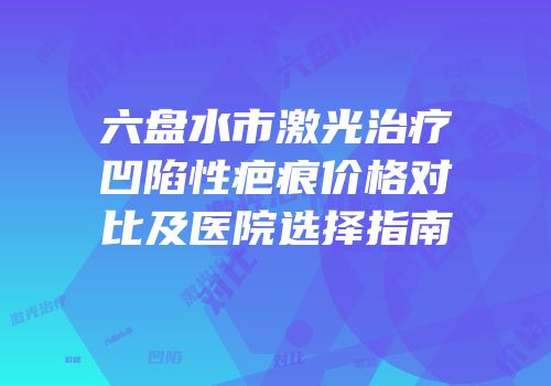 六盘水市激光治疗凹陷性疤痕价格对比及医院选择指南