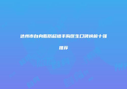 达州市自身脂肪移植丰胸医生口碑榜前十强推荐