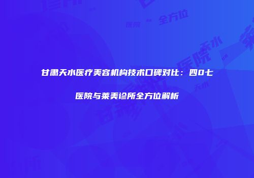 甘肃天水医疗美容机构技术口碑对比：四0七医院与莱美诊所全方位解析