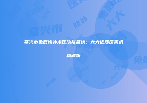 嘉兴市兔唇修补术医院排名榜：六大优质医美机构解析