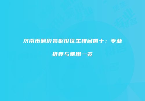 济南市畸形鼻整形医生排名前十：专业推荐与费用一览