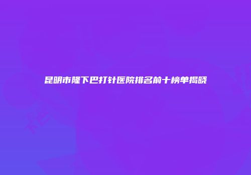 昆明市隆下巴打针医院排名前十榜单揭晓