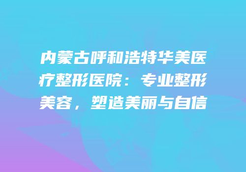 内蒙古呼和浩特华美医疗整形医院：专业整形美容，塑造美丽与自信