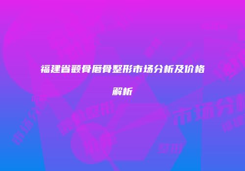 福建省颧骨磨骨整形市场分析及价格解析