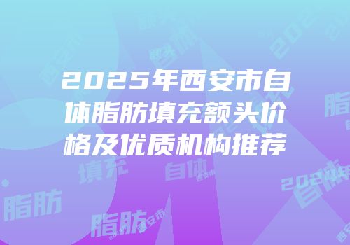 2025年西安市自体脂肪填充额头价格及优质机构推荐